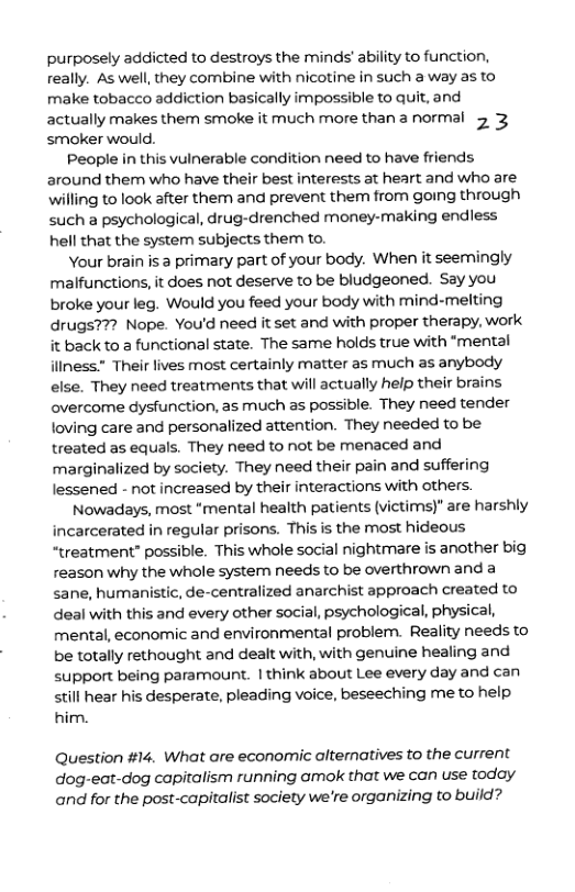 purposely addicted to destroys the minds’ ability to function, really. As well, they combine with nicotine in such a way as to make tobacco addiction basically impossible to quit, and actually makes them smoke it much more than a normal 23 ’smoker would.  People in this vulnerable condition need to have friends around them who have their best interests at heart and who are fling to look after them and prevent them from going through such a psychological, drug-drenched money-making endless hell that the system subjects them to.  Your brain is 3 primary part of your body. When it seemingly malfunctions, it does not deserve to be bludgeoned. Say you broke your leg. Would you feed your body with mind-melting drugs??? Nope. You’d need it set and with proper therapy, work. it back to a functional state. The same holds true with “mental iliness Their lives most certainly matter as much as anybody else. They need treatments that will actually help their brains overcome dysfunction, as much as possible. They need tender loving care and personalized attention. They needed to be treated as equals. They need to not be menaced and marginalized by society. They need their pain and suffering lessened - not increased by their interactions with others.  Nowadays, most “mental health patients (victims)" are harshly incarcerated in regular prisons. This is the most hideous “treatment” possible. This whole social nightmare is another big reason why the whole system needs to be overthrown and a sane, humanistic, de-centralized anarchist approach created to deal with this and every other social, psychological, physical, mental, economic and environmental problem. Reality needs to be totally rethought and dealt with, with genuine healing and support being paramount. | think about Lee every day and can still hear his desperate, pleading voice, beseeching me to help him.  Question #14. What are economic altematives to the current dog-eat-dog capitalism running amok that we can use today and for the post-capitalist society we’re organizing to build? 